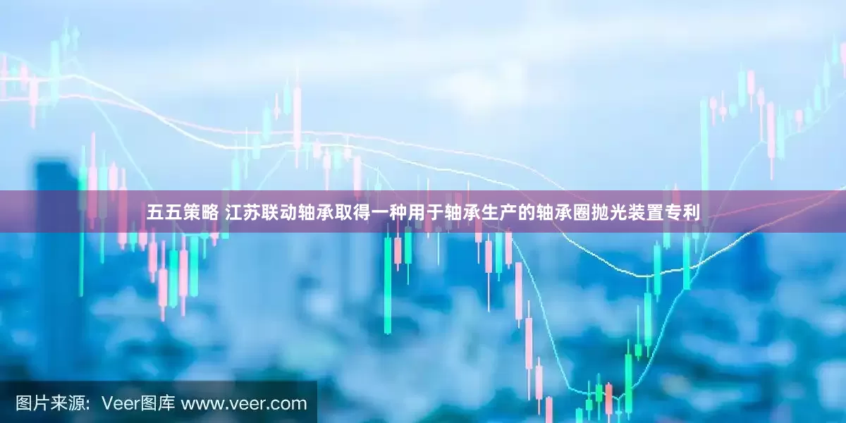 五五策略 江苏联动轴承取得一种用于轴承生产的轴承圈抛光装置专利