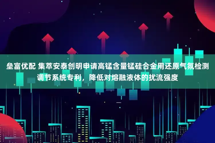 垒富优配 集萃安泰创明申请高锰含量锰硅合金用还原气氛检测调节系统专利，降低对熔融液体的扰流强度