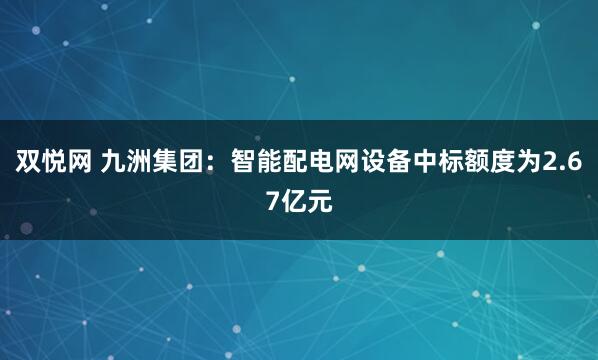 双悦网 九洲集团：智能配电网设备中标额度为2.67亿元
