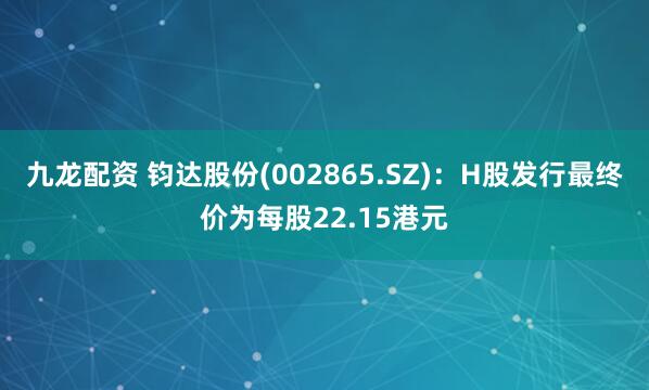 九龙配资 钧达股份(002865.SZ)：H股发行最终价为每股22.15港元