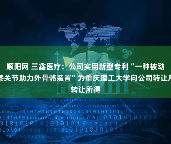 顺阳网 三鑫医疗：公司实用新型专利“一种被动式膝关节助力外骨骼装置”为重庆理工大学向公司转让所得