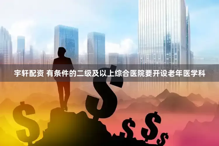 宇轩配资 有条件的二级及以上综合医院要开设老年医学科