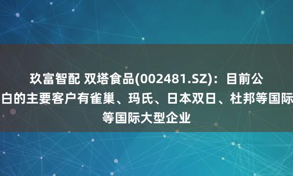 玖富智配 双塔食品(002481.SZ)：目前公司豌豆蛋白的主要客户有雀巢、玛氏、日本双日、杜邦等国际大型企业