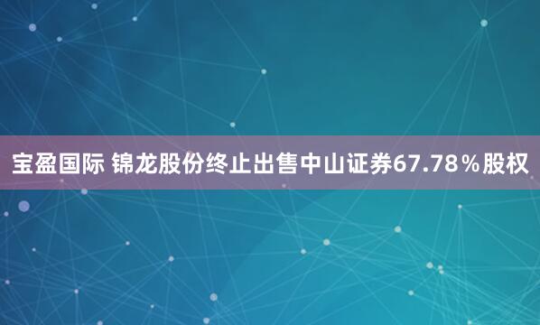 宝盈国际 锦龙股份终止出售中山证券67.78％股权