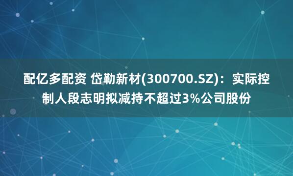 配亿多配资 岱勒新材(300700.SZ)：实际控制人段志明拟减持不超过3%公司股份