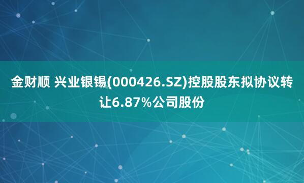 金财顺 兴业银锡(000426.SZ)控股股东拟协议转让6.87%公司股份