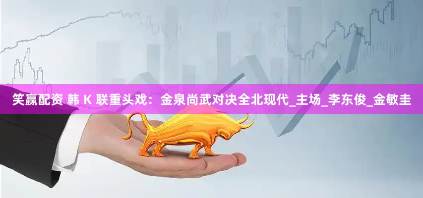 笑赢配资 韩 K 联重头戏：金泉尚武对决全北现代_主场_李东俊_金敏圭