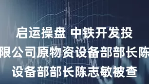启运操盘 中铁开发投资集团有限公司原物资设备部部长陈志敏被查