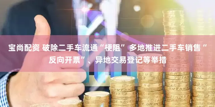 宝尚配资 破除二手车流通“梗阻” 多地推进二手车销售“反向开票”、异地交易登记等举措