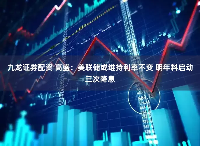 九龙证券配资 高盛：美联储或维持利率不变 明年料启动三次降息