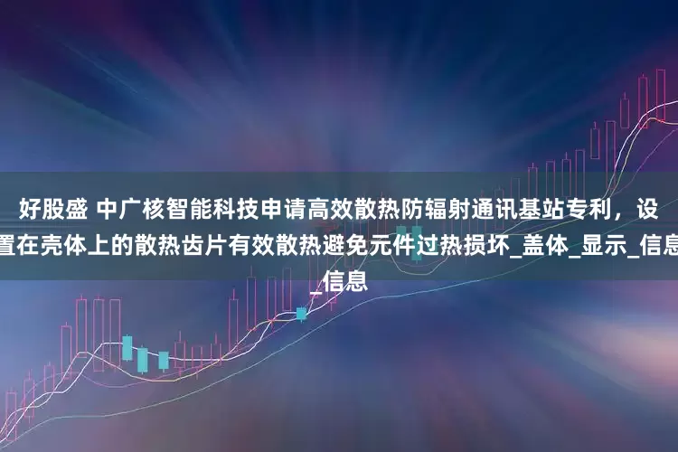 好股盛 中广核智能科技申请高效散热防辐射通讯基站专利，设置在壳体上的散热齿片有效散热避免元件过热损坏_盖体_显示_信息