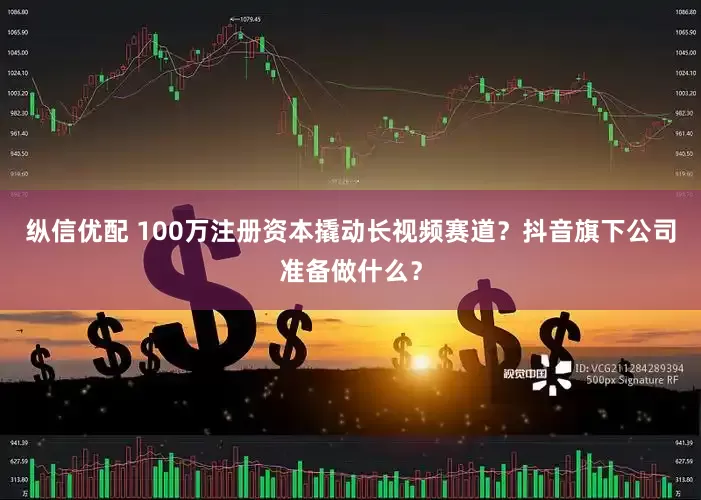 纵信优配 100万注册资本撬动长视频赛道？抖音旗下公司准备做什么？