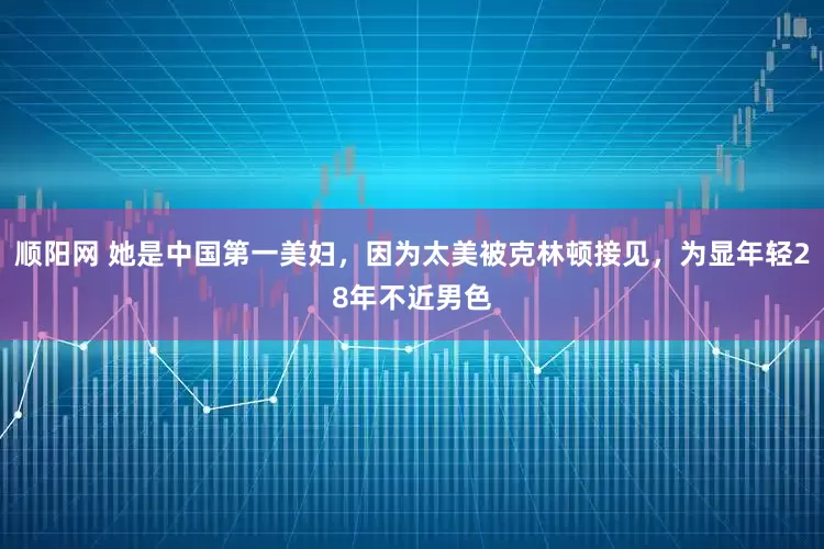 顺阳网 她是中国第一美妇，因为太美被克林顿接见，为显年轻28年不近男色
