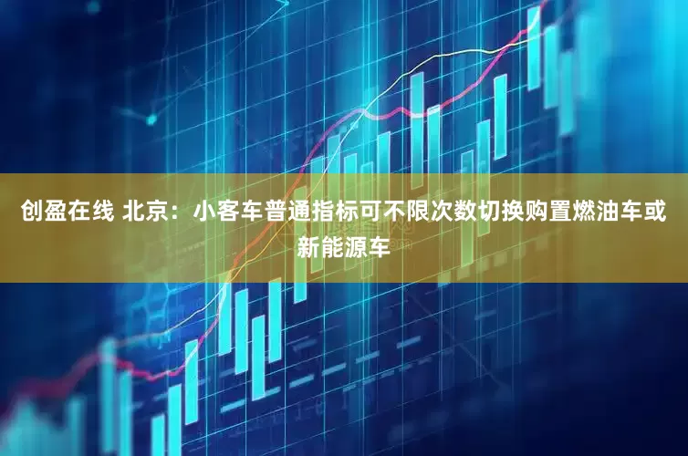 创盈在线 北京：小客车普通指标可不限次数切换购置燃油车或新能源车