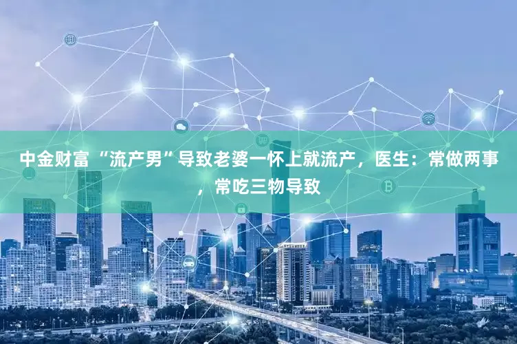 中金财富 “流产男”导致老婆一怀上就流产，医生：常做两事，常吃三物导致