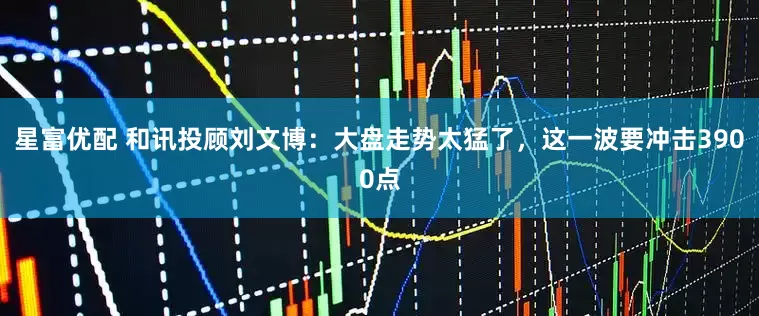 星富优配 和讯投顾刘文博：大盘走势太猛了，这一波要冲击3900点