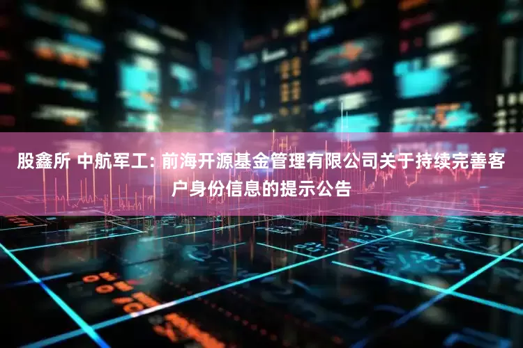 股鑫所 中航军工: 前海开源基金管理有限公司关于持续完善客户身份信息的提示公告