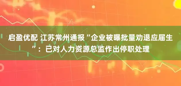 启盈优配 江苏常州通报“企业被曝批量劝退应届生”：已对人力资源总监作出停职处理